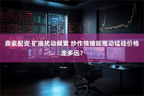 鼎豪配资 矿端扰动频繁 炒作情绪能推动锰硅价格走多远？