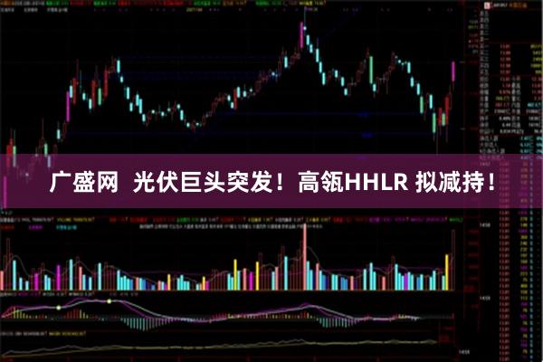广盛网  光伏巨头突发！高瓴HHLR 拟减持！