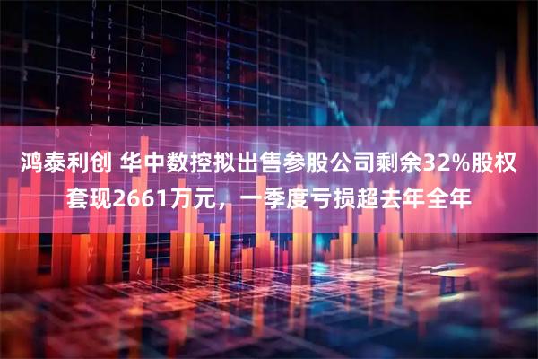 鸿泰利创 华中数控拟出售参股公司剩余32%股权套现2661万元，一季度亏损超去年全年
