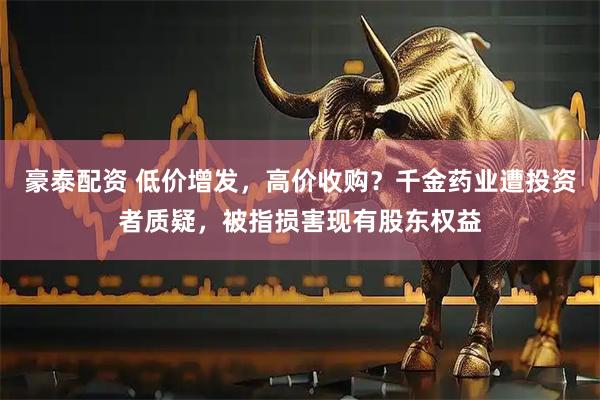 豪泰配资 低价增发，高价收购？千金药业遭投资者质疑，被指损害现有股东权益