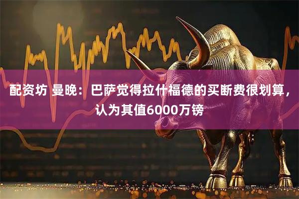 配资坊 曼晚：巴萨觉得拉什福德的买断费很划算，认为其值6000万镑
