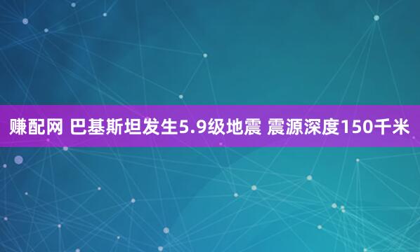 赚配网 巴基斯坦发生5.9级地震 震源深度150千米