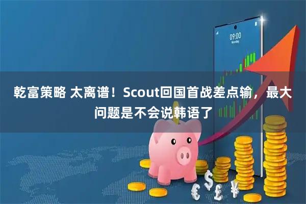 乾富策略 太离谱!Scout回国首战差点输,最大问题是不会说韩语了