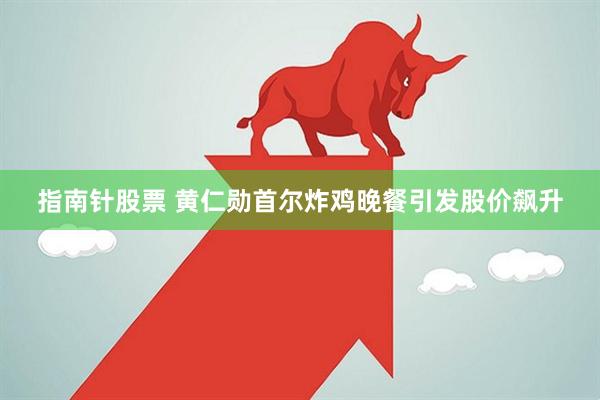 指南针股票 黄仁勋首尔炸鸡晚餐引发股价飙升