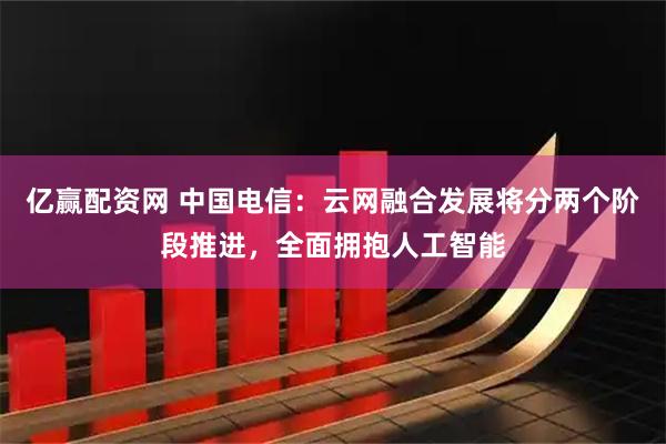 亿赢配资网 中国电信:云网融合发展将分两个阶段推进,全面拥抱人工智能