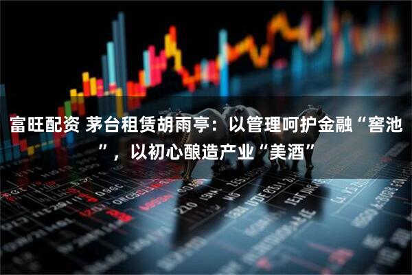 富旺配资 茅台租赁胡雨亭：以管理呵护金融“窖池”，以初心酿造产业“美酒”