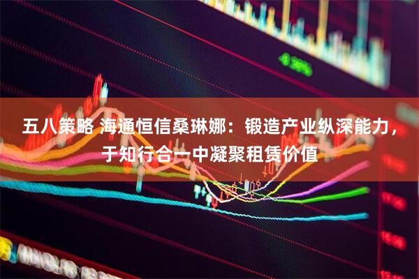五八策略 海通恒信桑琳娜：锻造产业纵深能力，于知行合一中凝聚租赁价值