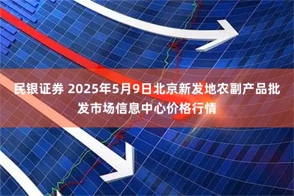 民银证券 2025年5月9日北京新发地农副产品批发市场信息中心价格行情