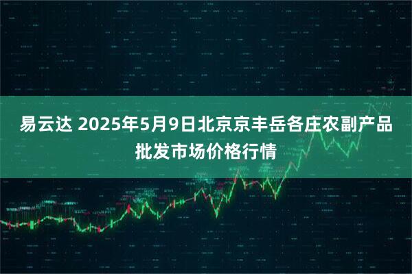 易云达 2025年5月9日北京京丰岳各庄农副产品批发市场价格行情