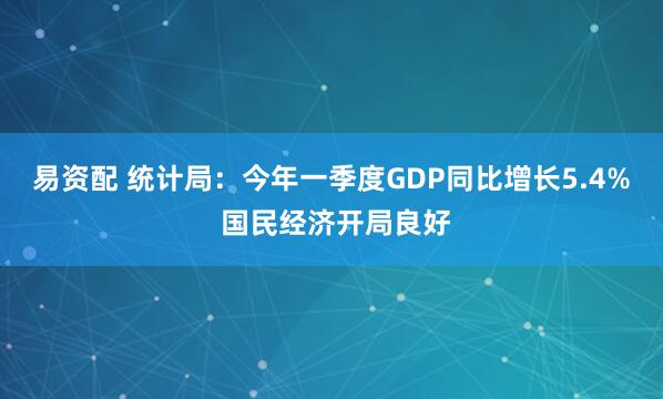 易资配 统计局：今年一季度GDP同比增长5.4% 国民经济开局良好