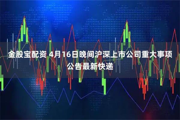 金股宝配资 4月16日晚间沪深上市公司重大事项公告最新快递