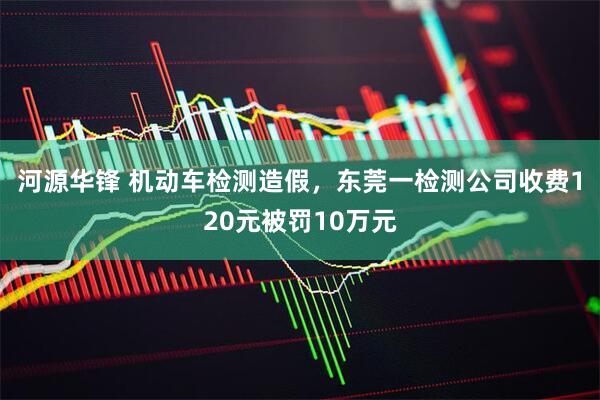 河源华锋 机动车检测造假，东莞一检测公司收费120元被罚10万元