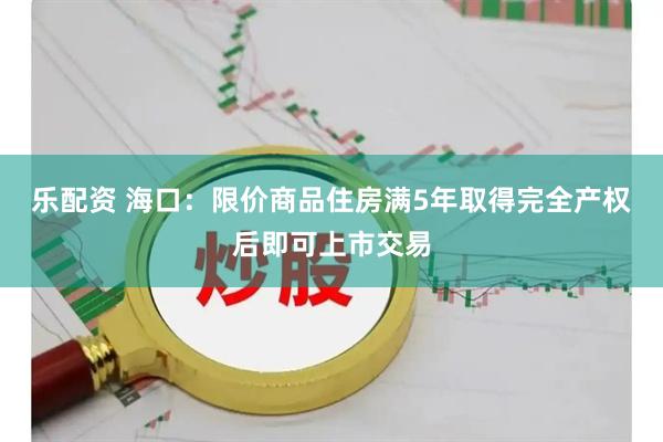 乐配资 海口：限价商品住房满5年取得完全产权后即可上市交易