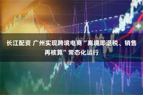 长江配资 广州实现跨境电商“离境即退税、销售再核算”常态化运行