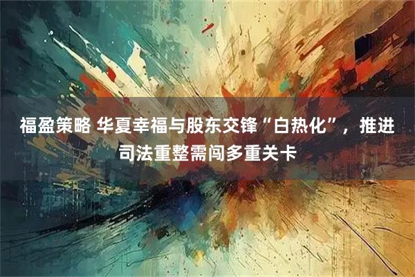 福盈策略 华夏幸福与股东交锋“白热化”，推进司法重整需闯多重关卡