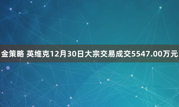 金策略 英维克12月30日大宗交易成交5547.00万元