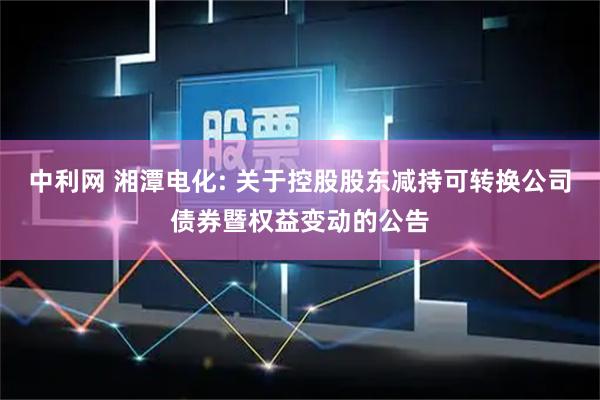 中利网 湘潭电化: 关于控股股东减持可转换公司债券暨权益变动的公告