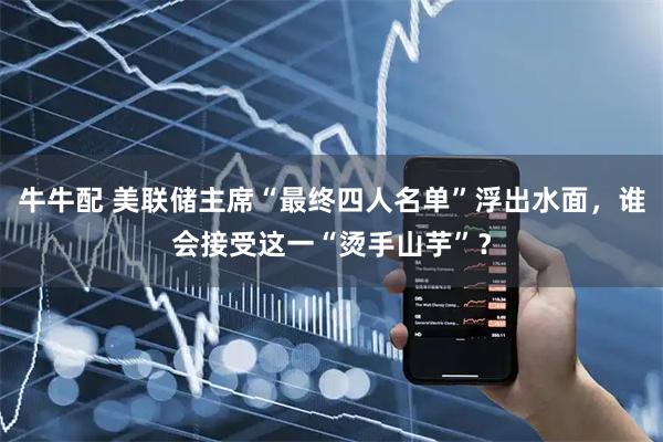 牛牛配 美联储主席“最终四人名单”浮出水面，谁会接受这一“烫手山芋”？