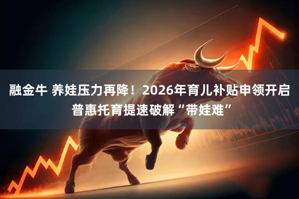 融金牛 养娃压力再降！2026年育儿补贴申领开启 普惠托育提速破解“带娃难”