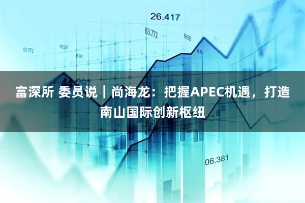 富深所 委员说｜尚海龙：把握APEC机遇，打造南山国际创新枢纽