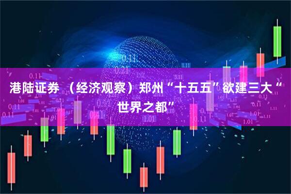 港陆证券 （经济观察）郑州“十五五”欲建三大“世界之都”