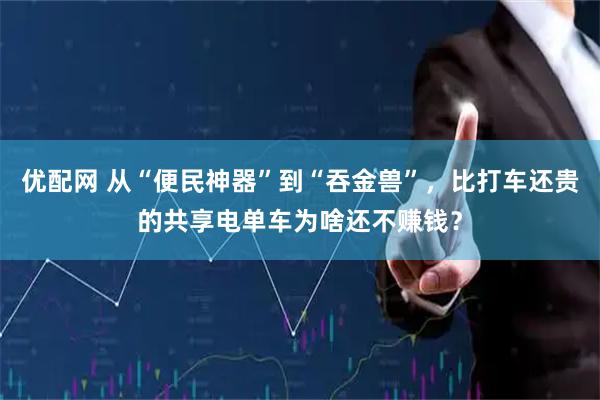 优配网 从“便民神器”到“吞金兽”，比打车还贵的共享电单车为啥还不赚钱？