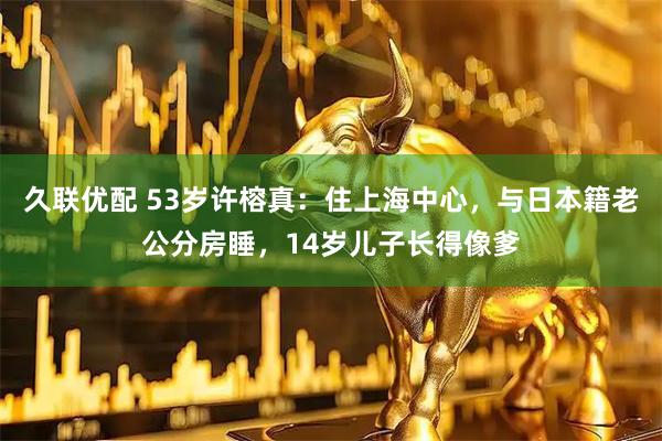 久联优配 53岁许榕真:住上海中心,与日本籍老公分房睡,14岁儿子长得像爹