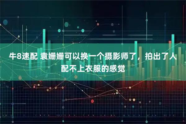 牛8速配 袁姗姗可以换一个摄影师了，拍出了人配不上衣服的感觉