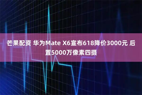 芒果配资 华为Mate X6宣布618降价3000元 后置5000万像素四摄