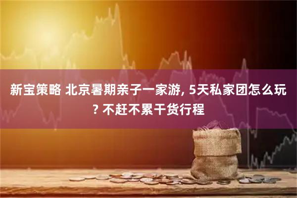 新宝策略 北京暑期亲子一家游, 5天私家团怎么玩? 不赶不累干货行程