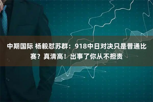 中期国际 杨毅怼苏群：918中日对决只是普通比赛？真清高！出事了你从不担责